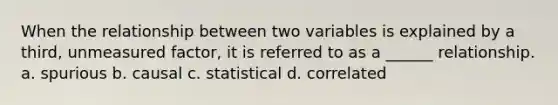 When the relationship between two variables is explained by a third, unmeasured factor, it is referred to as a ______ relationship. a. spurious b. causal c. statistical d. correlated