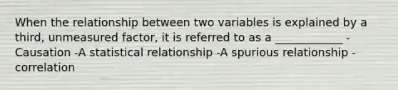 When the relationship between two variables is explained by a third, unmeasured factor, it is referred to as a ____________ -Causation -A statistical relationship -A spurious relationship -correlation