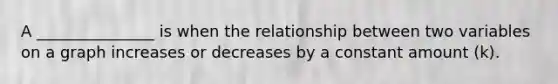 A _______________ is when the relationship between two variables on a graph increases or decreases by a constant amount (k).