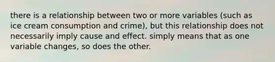 there is a relationship between two or more variables (such as ice cream consumption and crime), but this relationship does not necessarily imply cause and effect. simply means that as one variable changes, so does the other.