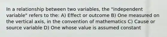 In a relationship between two variables, the "independent variable" refers to the: A) Effect or outcome B) One measured on the vertical axis, in the convention of mathematics C) Cause or source variable D) One whose value is assumed constant