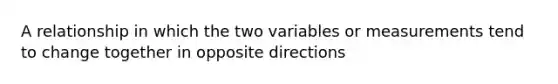 A relationship in which the two variables or measurements tend to change together in opposite directions