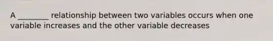 A ________ relationship between two variables occurs when one variable increases and the other variable decreases