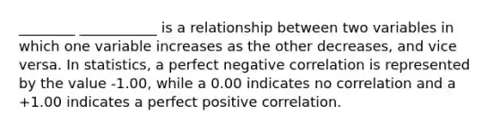 ________ ___________ is a relationship between two variables in which one variable increases as the other decreases, and vice versa. In statistics, a perfect negative correlation is represented by the value -1.00, while a 0.00 indicates no correlation and a +1.00 indicates a perfect positive correlation.