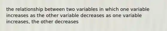 the relationship between two variables in which one variable increases as the other variable decreases as one variable increases, the other decreases