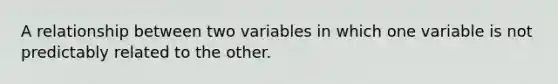 A relationship between two variables in which one variable is not predictably related to the other.