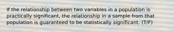 If the relationship between two variables in a population is practically significant, the relationship in a sample from that population is guaranteed to be statistically significant. (T/F)