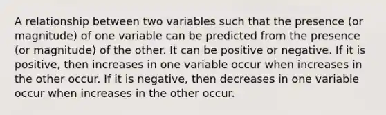 A relationship between two variables such that the presence (or magnitude) of one variable can be predicted from the presence (or magnitude) of the other. It can be positive or negative. If it is positive, then increases in one variable occur when increases in the other occur. If it is negative, then decreases in one variable occur when increases in the other occur.