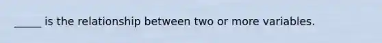 _____ is the relationship between two or more variables.