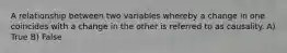 A relationship between two variables whereby a change in one coincides with a change in the other is referred to as causality. A) True B) False