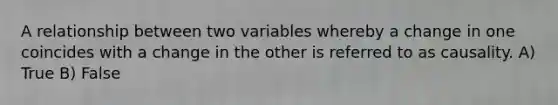 A relationship between two variables whereby a change in one coincides with a change in the other is referred to as causality. A) True B) False