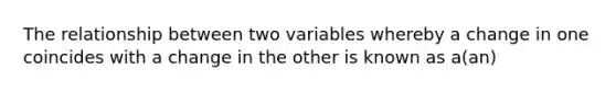 The relationship between two variables whereby a change in one coincides with a change in the other is known as a(an)