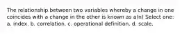 The relationship between two variables whereby a change in one coincides with a change in the other is known as a(n) Select one: a. index. b. correlation. c. operational definition. d. scale.