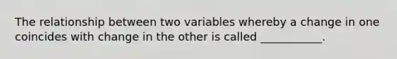 The relationship between two variables whereby a change in one coincides with change in the other is called ___________.