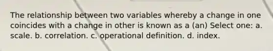 The relationship between two variables whereby a change in one coincides with a change in other is known as a (an) Select one: a. scale. b. correlation. c. operational definition. d. index.