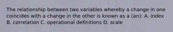 The relationship between two variables whereby a change in one coincides with a change in the other is known as a (an): A. index B. correlation C. operational definitions D. scale