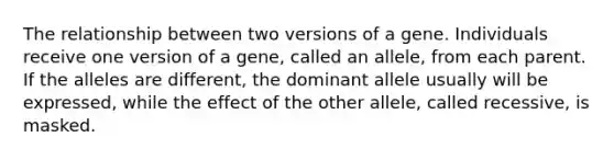 The relationship between two versions of a gene. Individuals receive one version of a gene, called an allele, from each parent. If the alleles are different, the dominant allele usually will be expressed, while the effect of the other allele, called recessive, is masked.