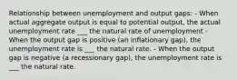 Relationship between unemployment and output gaps: - When actual aggregate output is equal to potential output, the actual unemployment rate ___ the natural rate of unemployment - When the output gap is positive (an inflationary gap), the unemployment rate is ___ the natural rate. - When the output gap is negative (a recessionary gap), the unemployment rate is ___ the natural rate.