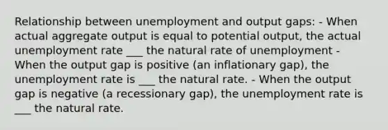 Relationship between unemployment and output gaps: - When actual aggregate output is equal to potential output, the actual unemployment rate ___ the natural rate of unemployment - When the output gap is positive (an inflationary gap), the unemployment rate is ___ the natural rate. - When the output gap is negative (a recessionary gap), the unemployment rate is ___ the natural rate.