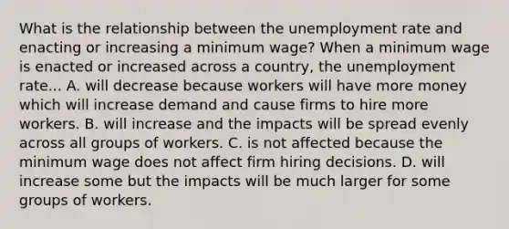 What is the relationship between the unemployment rate and enacting or increasing a minimum​ wage? When a minimum wage is enacted or increased across a​ country, the unemployment rate... A. will decrease because workers will have more money which will increase demand and cause firms to hire more workers. B. will increase and the impacts will be spread evenly across all groups of workers. C. is not affected because the minimum wage does not affect firm hiring decisions. D. will increase some but the impacts will be much larger for some groups of workers.