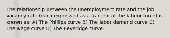 The relationship between the unemployment rate and the job vacancy rate (each expressed as a fraction of the labour force) is known as: A) The Phillips curve B) The labor demand curve C) The wage curve D) The Beveridge curve