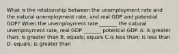 What is the relationship between the unemployment rate and the natural unemployment​ rate, and real GDP and potential​ GDP? When the unemployment rate​ _______ the natural unemployment​ rate, real GDP​ _______ potential GDP. A. is greater than; is greater than B. equals​; equals C.is less than; is less than D. equals; is greater than