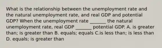 What is the relationship between the unemployment rate and the natural unemployment​ rate, and real GDP and potential​ GDP? When the unemployment rate​ _______ the natural unemployment​ rate, real GDP​ _______ potential GDP. A. is greater than; is greater than B. equals​; equals C.is less than; is less than D. equals; is greater than