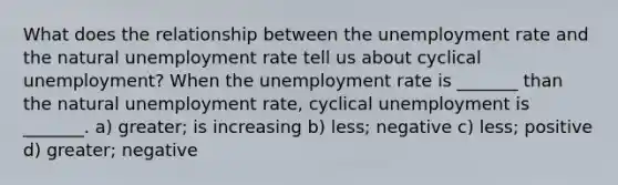 What does the relationship between the unemployment rate and the natural unemployment rate tell us about cyclical​ unemployment? When the unemployment rate is​ _______ than the natural unemployment​ rate, cyclical unemployment is​ _______. a) ​greater; is increasing b) ​less; negative c) ​less; positive d) ​greater; negative