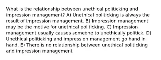 What is the relationship between unethical politicking and impression management? A) Unethical politicking is always the result of impression management. B) Impression management may be the motive for unethical politicking. C) Impression management usually causes someone to unethically politick. D) Unethical politicking and impression management go hand in hand. E) There is no relationship between unethical politicking and impression management