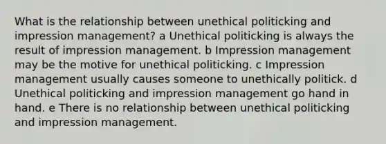 What is the relationship between unethical politicking and impression management? a Unethical politicking is always the result of impression management. b Impression management may be the motive for unethical politicking. c Impression management usually causes someone to unethically politick. d Unethical politicking and impression management go hand in hand. e There is no relationship between unethical politicking and impression management.