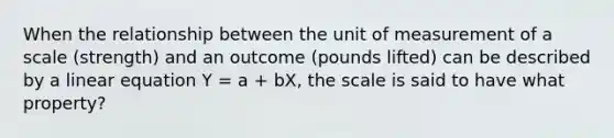 When the relationship between the unit of measurement of a scale (strength) and an outcome (pounds lifted) can be described by a linear equation Y = a + bX, the scale is said to have what property?