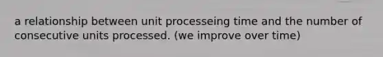 a relationship between unit processeing time and the number of consecutive units processed. (we improve over time)