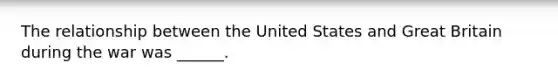 The relationship between the United States and Great Britain during the war was ______.