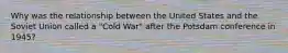 Why was the relationship between the United States and the Soviet Union called a "Cold War" after the Potsdam conference in 1945?