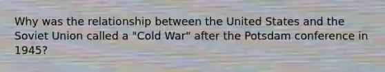 Why was the relationship between the United States and the Soviet Union called a "Cold War" after the Potsdam conference in 1945?