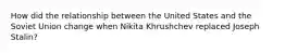 How did the relationship between the United States and the Soviet Union change when Nikita Khrushchev replaced Joseph Stalin?