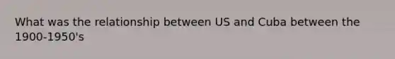 What was the relationship between US and Cuba between the 1900-1950's