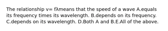 The relationship v= fλmeans that the speed of a wave A.equals its frequency times its wavelength. B.depends on its frequency. C.depends on its wavelength. D.Both A and B.E.All of the above.