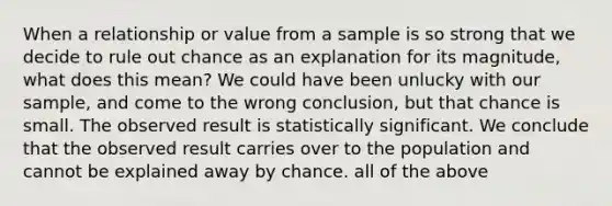 When a relationship or value from a sample is so strong that we decide to rule out chance as an explanation for its magnitude, what does this mean? We could have been unlucky with our sample, and come to the wrong conclusion, but that chance is small. The observed result is statistically significant. We conclude that the observed result carries over to the population and cannot be explained away by chance. all of the above