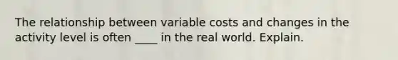 The relationship between variable costs and changes in the activity level is often ____ in the real world. Explain.