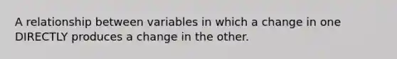 A relationship between variables in which a change in one DIRECTLY produces a change in the other.