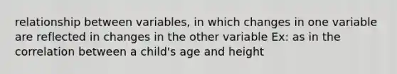 relationship between variables, in which changes in one variable are reflected in changes in the other variable Ex: as in the correlation between a child's age and height