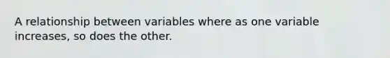 A relationship between variables where as one variable increases, so does the other.