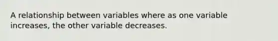 A relationship between variables where as one variable increases, the other variable decreases.