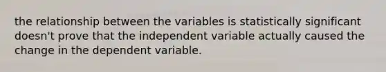 the relationship between the variables is statistically significant doesn't prove that the independent variable actually caused the change in the dependent variable.