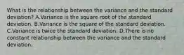 What is the relationship between the variance and the standard deviation? A.Variance is the square root of the standard deviation. B.Variance is the square of the standard deviation. C.Variance is twice the standard deviation. D.There is no constant relationship between the variance and the standard deviation.