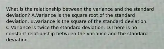 What is the relationship between the variance and the standard deviation? A.Variance is the square root of the standard deviation. B.Variance is the square of the standard deviation. C.Variance is twice the standard deviation. D.There is no constant relationship between the variance and the standard deviation.