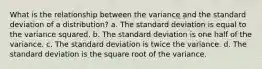 What is the relationship between the variance and the standard deviation of a distribution? a. The standard deviation is equal to the variance squared. b. The standard deviation is one half of the variance. c. The standard deviation is twice the variance. d. The standard deviation is the square root of the variance.