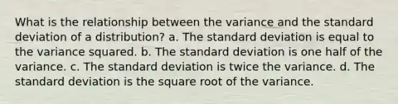 What is the relationship between the variance and the standard deviation of a distribution? a. The standard deviation is equal to the variance squared. b. The standard deviation is one half of the variance. c. The standard deviation is twice the variance. d. The standard deviation is the square root of the variance.