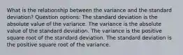 What is the relationship between the variance and the standard deviation? Question options: The standard deviation is the absolute value of the variance. The variance is the absolute value of the standard deviation. The variance is the positive square root of the standard deviation. The standard deviation is the positive square root of the variance.